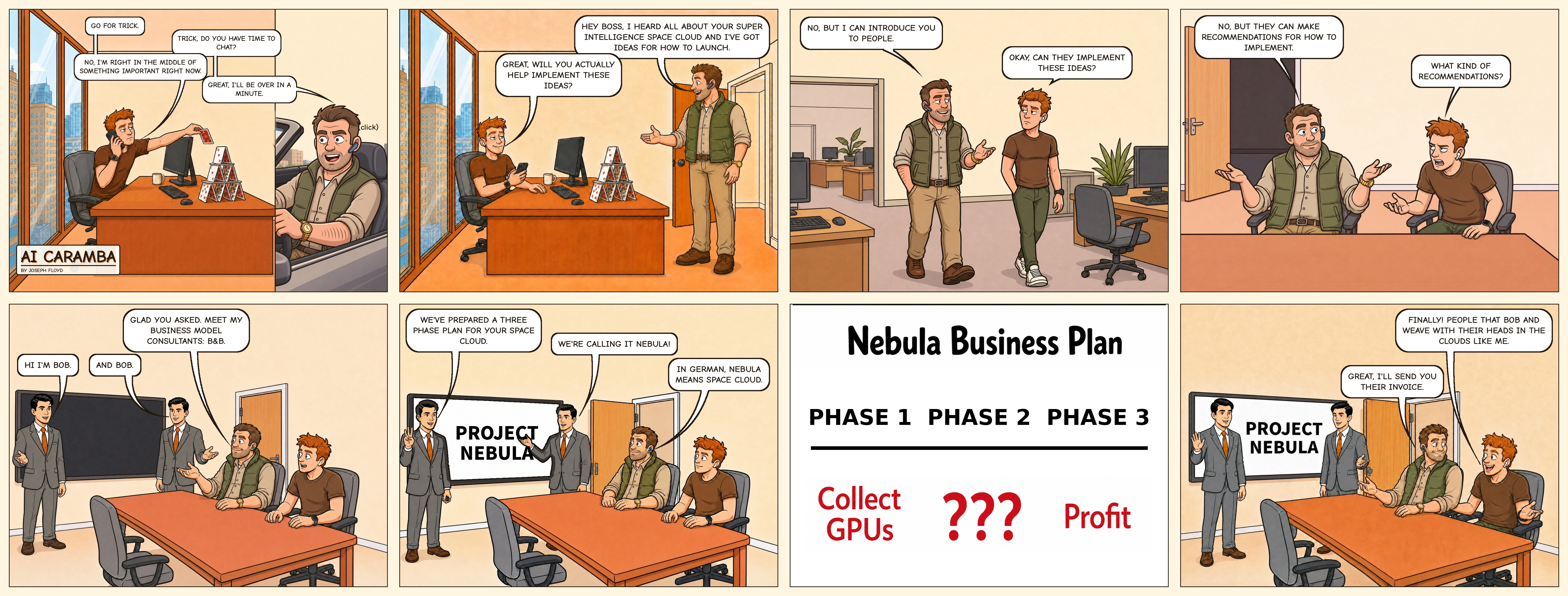 AI Caramba 006: The Business Plan. Eight panels in four columns and two rows. Chad, the Bonsai Capital VC, calls Trick while he builds a house of cards, then shows up at his door with ideas for a superintelligence space cloud. He won't implement them, but introduces Trick to two identical consultants, both named Bob, who present Project Nebula: a three-phase plan of Collect GPUs, ???, and Profit. Trick is thrilled to finally meet people with their heads in the clouds, and Chad says he'll send their invoice.