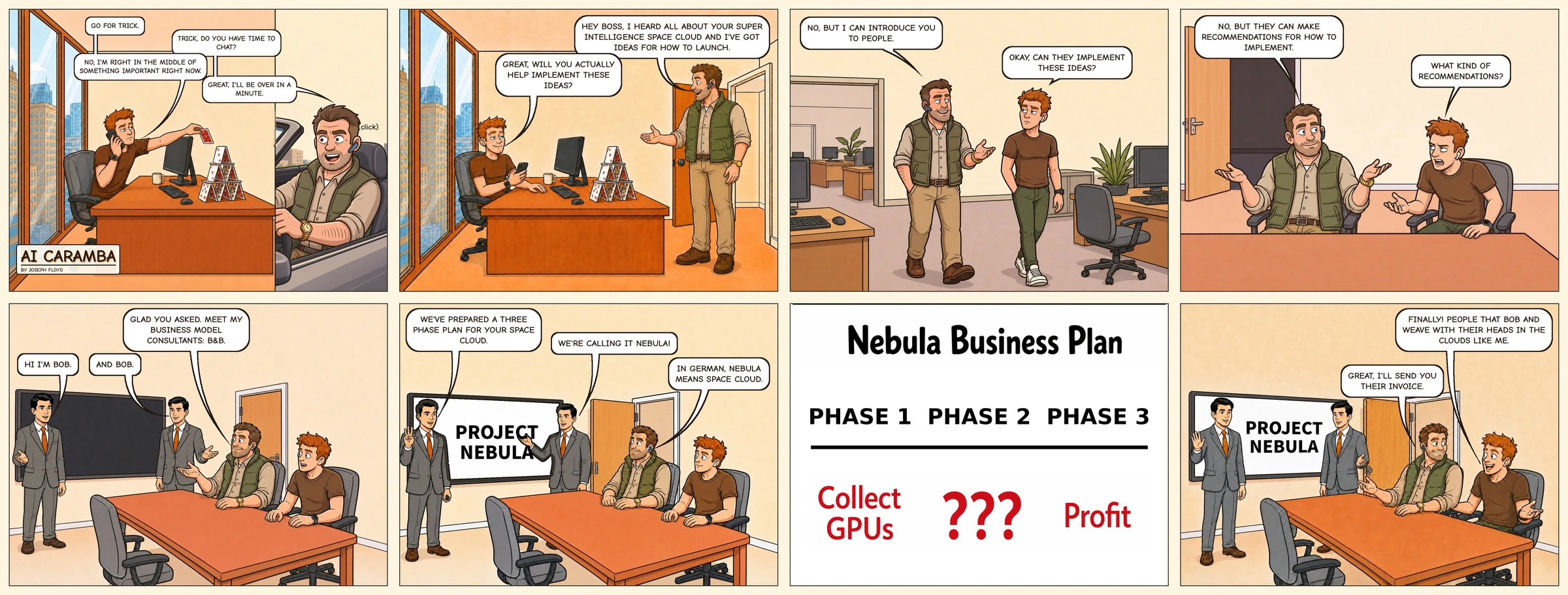 AI Caramba 006: The Business Plan. Eight panels in four columns and two rows. Chad, the Bonsai Capital VC, calls Trick while he builds a house of cards, then shows up at his door with ideas for a superintelligence space cloud. He won't implement them, but introduces Trick to two identical consultants, both named Bob, who present Project Nebula: a three-phase plan of Collect GPUs, ???, and Profit. Trick is thrilled to finally meet people with their heads in the clouds, and Chad says he'll send their invoice.